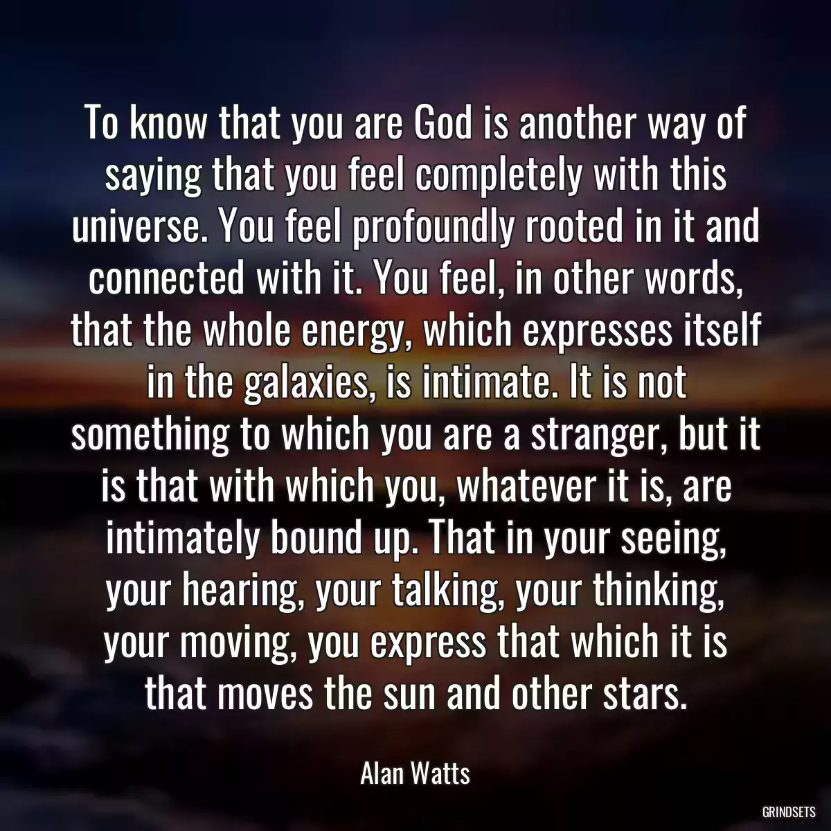 To know that you are God is another way of saying that you feel completely with this universe. You feel profoundly rooted in it and connected with it. You feel, in other words, that the whole energy, which expresses itself in the galaxies, is intimate. It is not something to which you are a stranger, but it is that with which you, whatever it is, are intimately bound up. That in your seeing, your hearing, your talking, your thinking, your moving, you express that which it is that moves the sun and other stars.