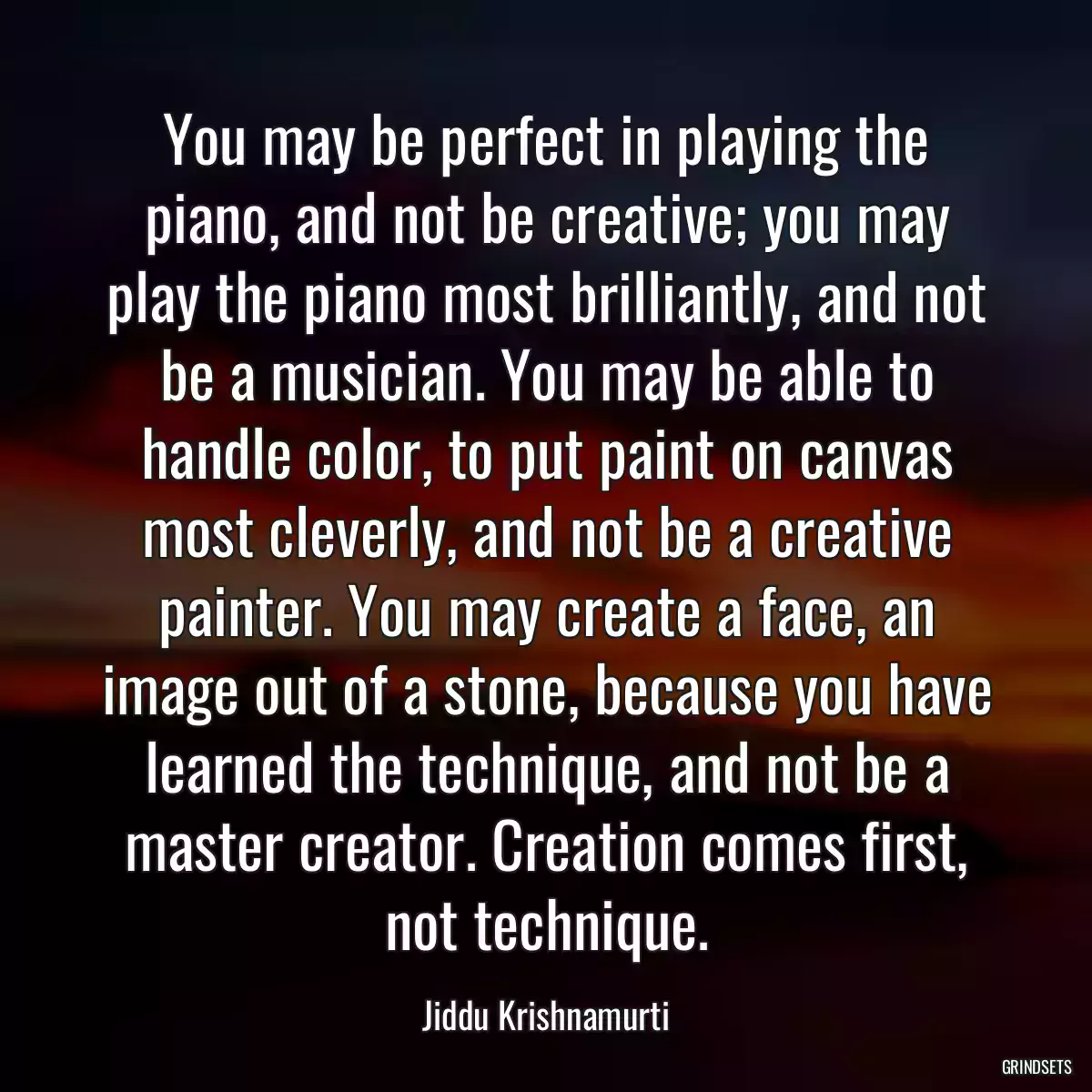 You may be perfect in playing the piano, and not be creative; you may play the piano most brilliantly, and not be a musician. You may be able to handle color, to put paint on canvas most cleverly, and not be a creative painter. You may create a face, an image out of a stone, because you have learned the technique, and not be a master creator. Creation comes first, not technique.