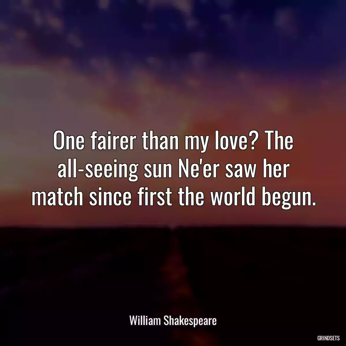 One fairer than my love? The all-seeing sun Ne\'er saw her match since first the world begun.