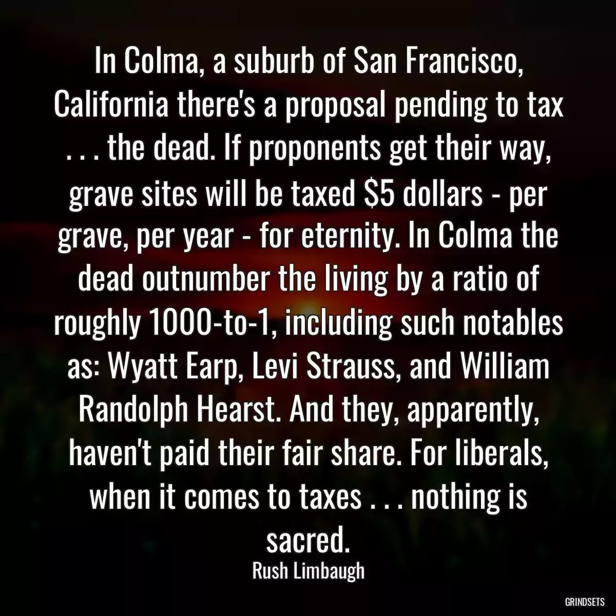 In Colma, a suburb of San Francisco, California there\'s a proposal pending to tax . . . the dead. If proponents get their way, grave sites will be taxed $5 dollars - per grave, per year - for eternity. In Colma the dead outnumber the living by a ratio of roughly 1000-to-1, including such notables as: Wyatt Earp, Levi Strauss, and William Randolph Hearst. And they, apparently, haven\'t paid their fair share. For liberals, when it comes to taxes . . . nothing is sacred.