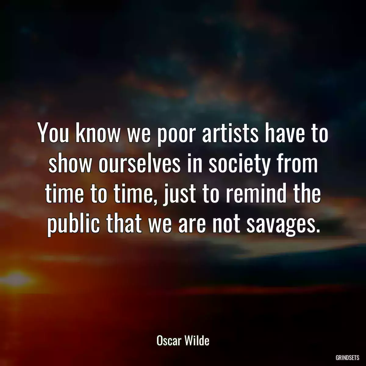 You know we poor artists have to show ourselves in society from time to time, just to remind the public that we are not savages.