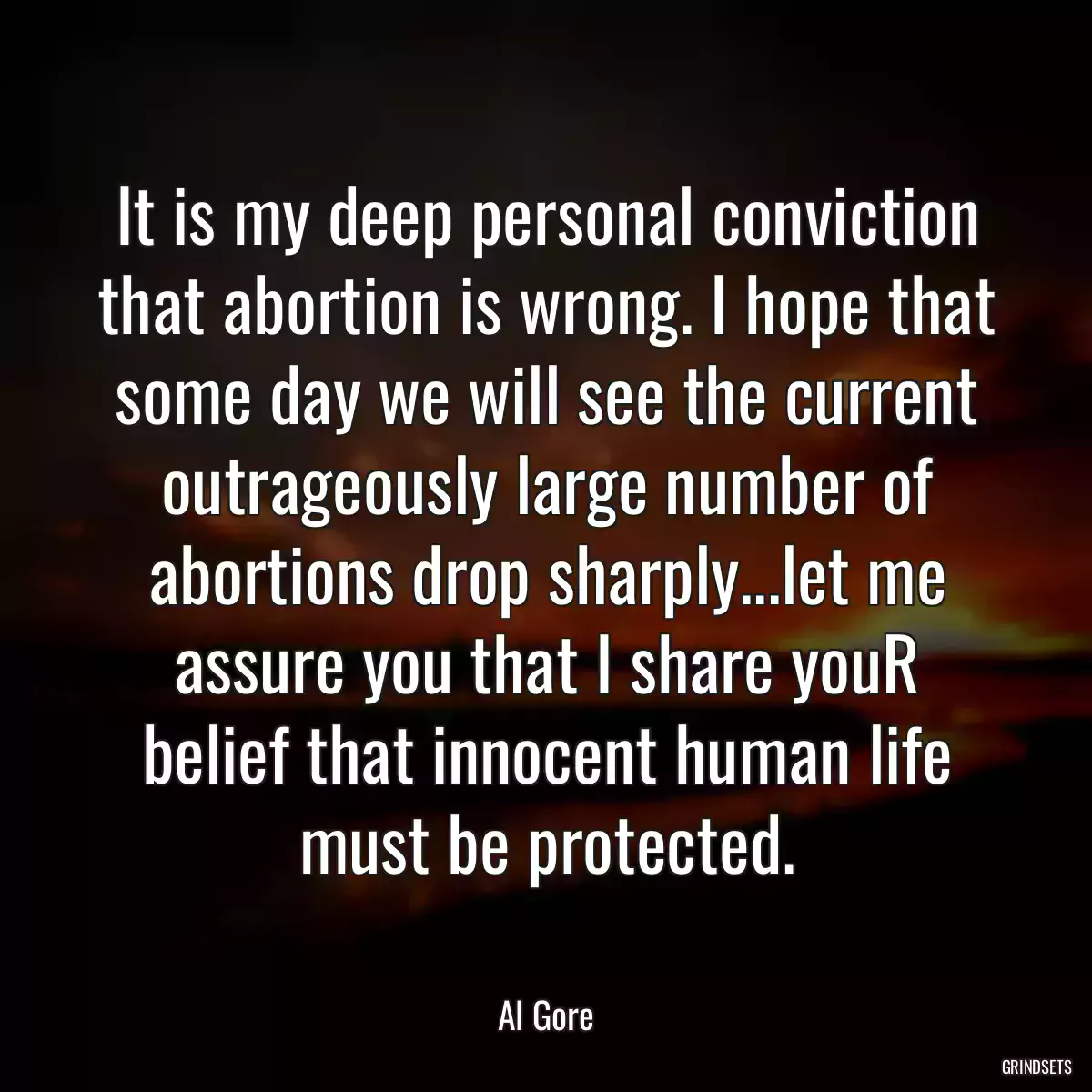 It is my deep personal conviction that abortion is wrong. I hope that some day we will see the current outrageously large number of abortions drop sharply...let me assure you that I share youR belief that innocent human life must be protected.