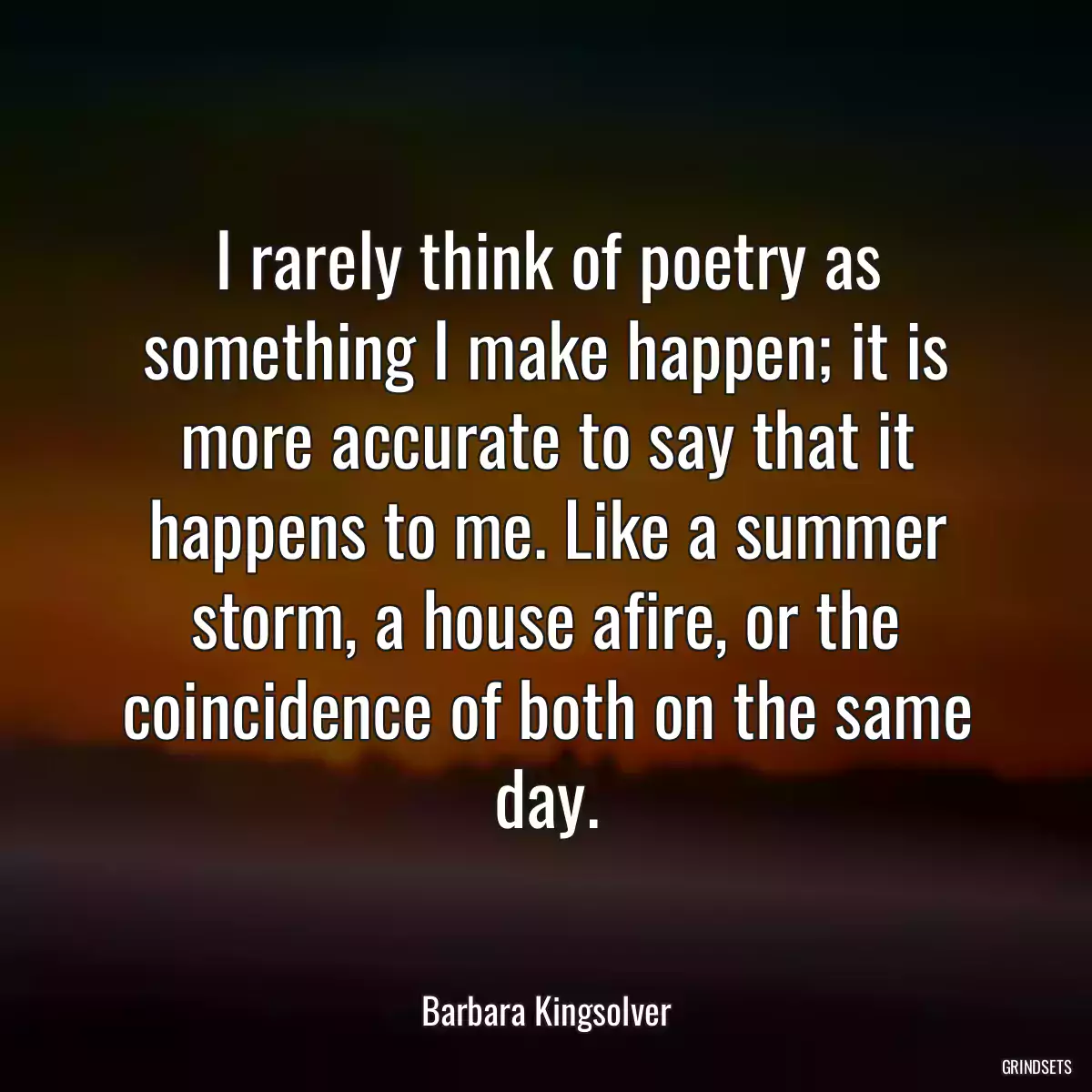 I rarely think of poetry as something I make happen; it is more accurate to say that it happens to me. Like a summer storm, a house afire, or the coincidence of both on the same day.