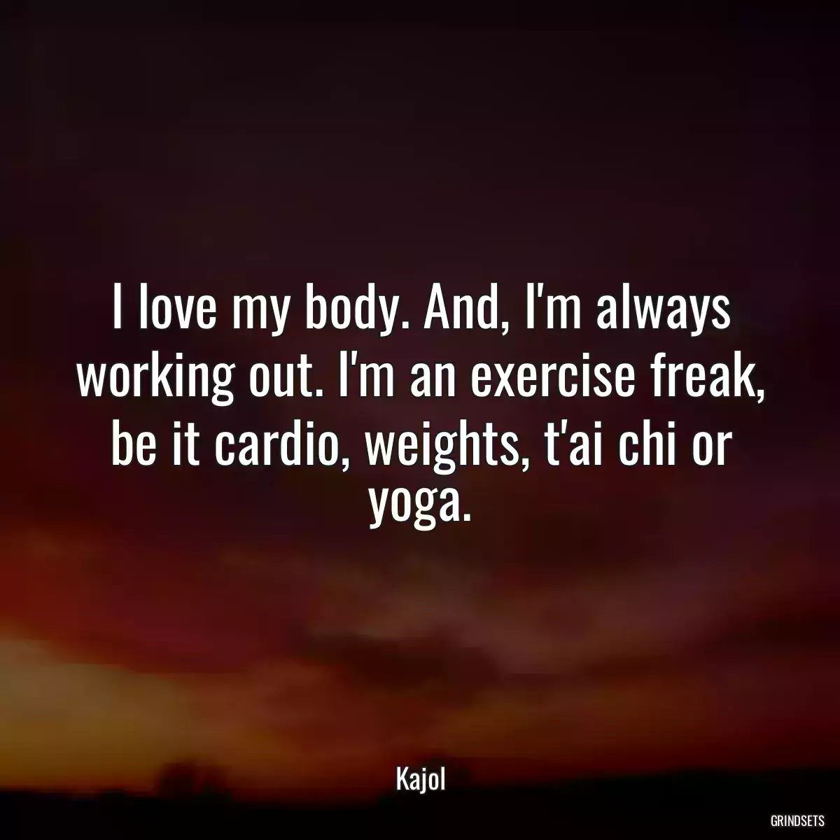 I love my body. And, I\'m always working out. I\'m an exercise freak, be it cardio, weights, t\'ai chi or yoga.