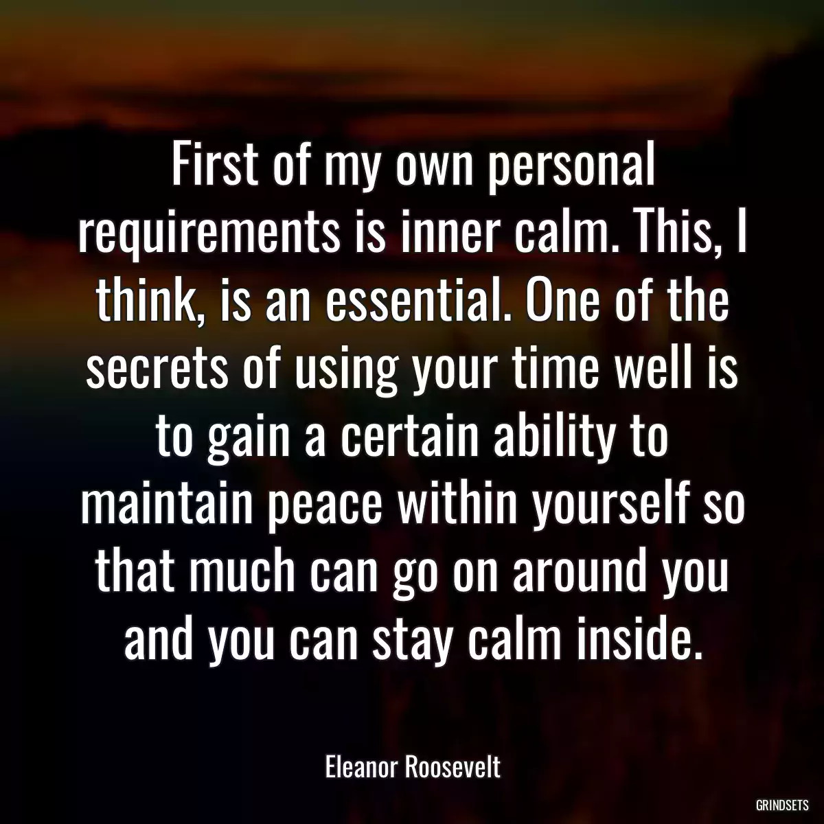 First of my own personal requirements is inner calm. This, I think, is an essential. One of the secrets of using your time well is to gain a certain ability to maintain peace within yourself so that much can go on around you and you can stay calm inside.