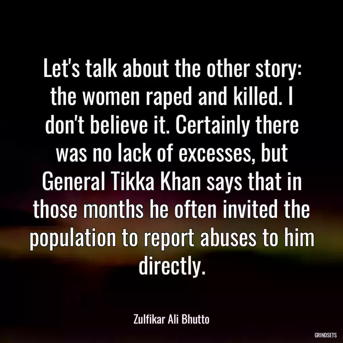 Let\'s talk about the other story: the women raped and killed. I don\'t believe it. Certainly there was no lack of excesses, but General Tikka Khan says that in those months he often invited the population to report abuses to him directly.