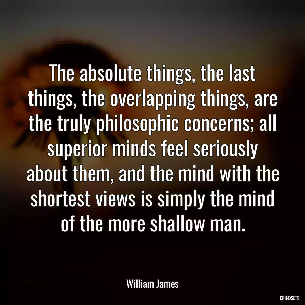 The absolute things, the last things, the overlapping things, are the truly philosophic concerns; all superior minds feel seriously about them, and the mind with the shortest views is simply the mind of the more shallow man.