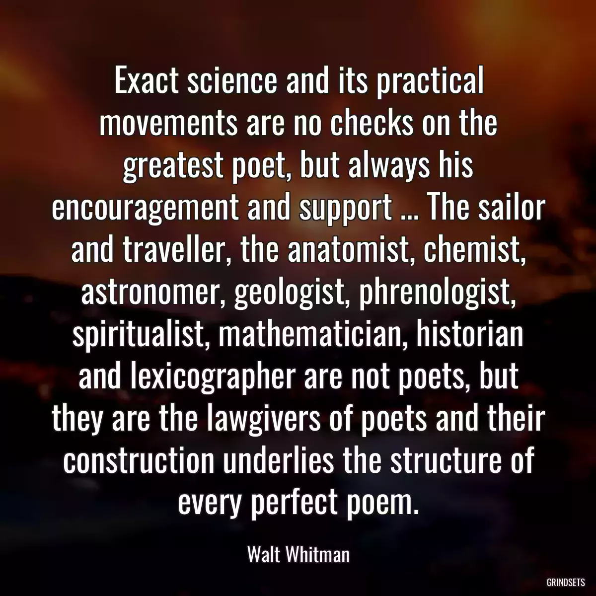 Exact science and its practical movements are no checks on the greatest poet, but always his encouragement and support ... The sailor and traveller, the anatomist, chemist, astronomer, geologist, phrenologist, spiritualist, mathematician, historian and lexicographer are not poets, but they are the lawgivers of poets and their construction underlies the structure of every perfect poem.