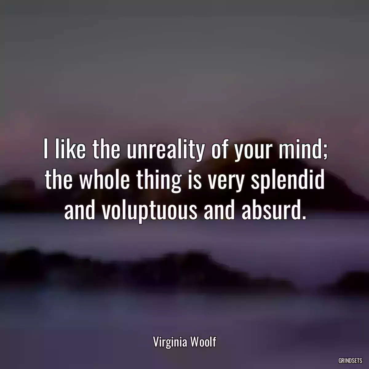 I like the unreality of your mind; the whole thing is very splendid and voluptuous and absurd.