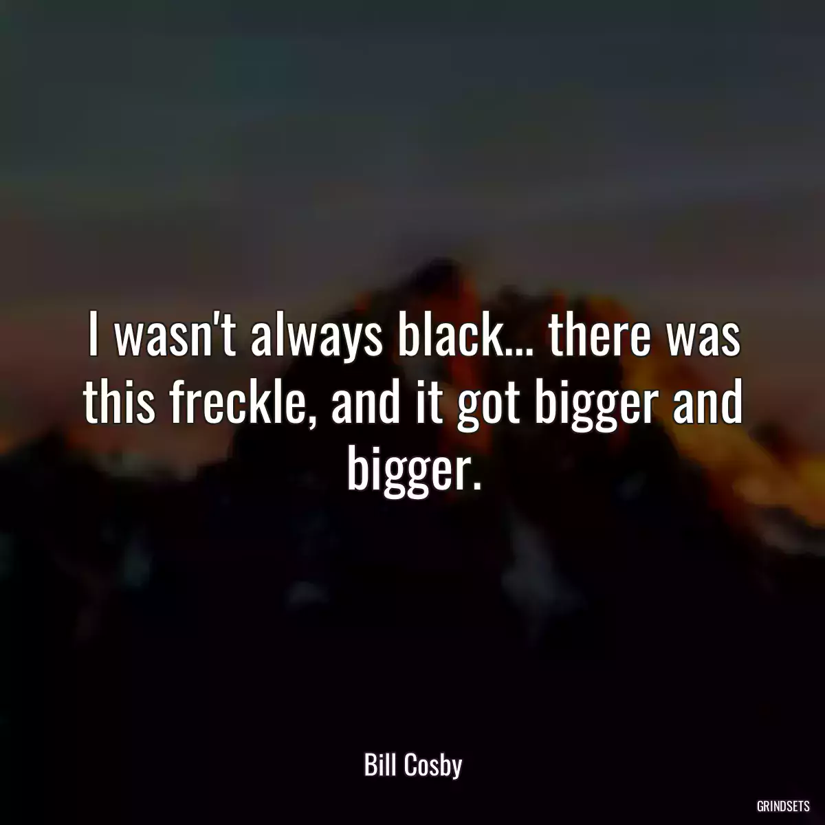 I wasn\'t always black... there was this freckle, and it got bigger and bigger.