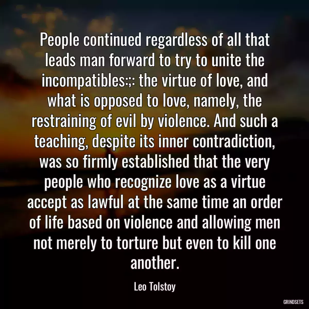 People continued regardless of all that leads man forward to try to unite the incompatibles:;: the virtue of love, and what is opposed to love, namely, the restraining of evil by violence. And such a teaching, despite its inner contradiction, was so firmly established that the very people who recognize love as a virtue accept as lawful at the same time an order of life based on violence and allowing men not merely to torture but even to kill one another.