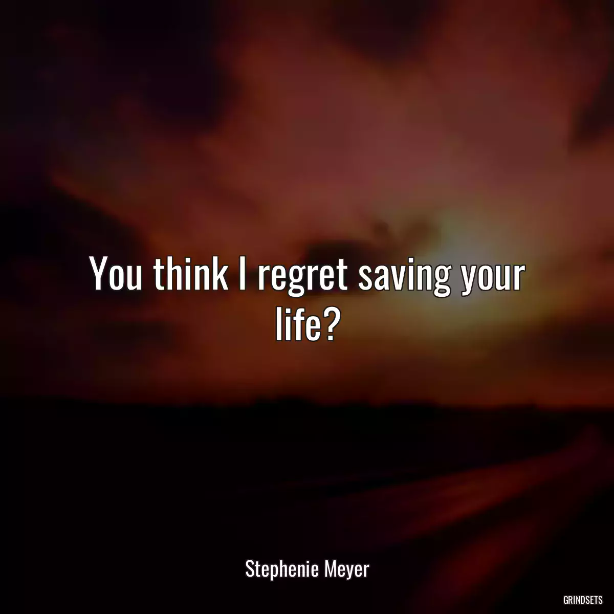 You think I regret saving your life?