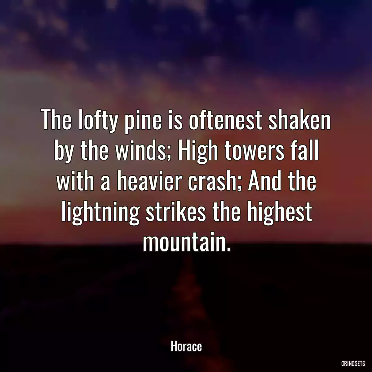 The lofty pine is oftenest shaken by the winds; High towers fall with a heavier crash; And the lightning strikes the highest mountain.