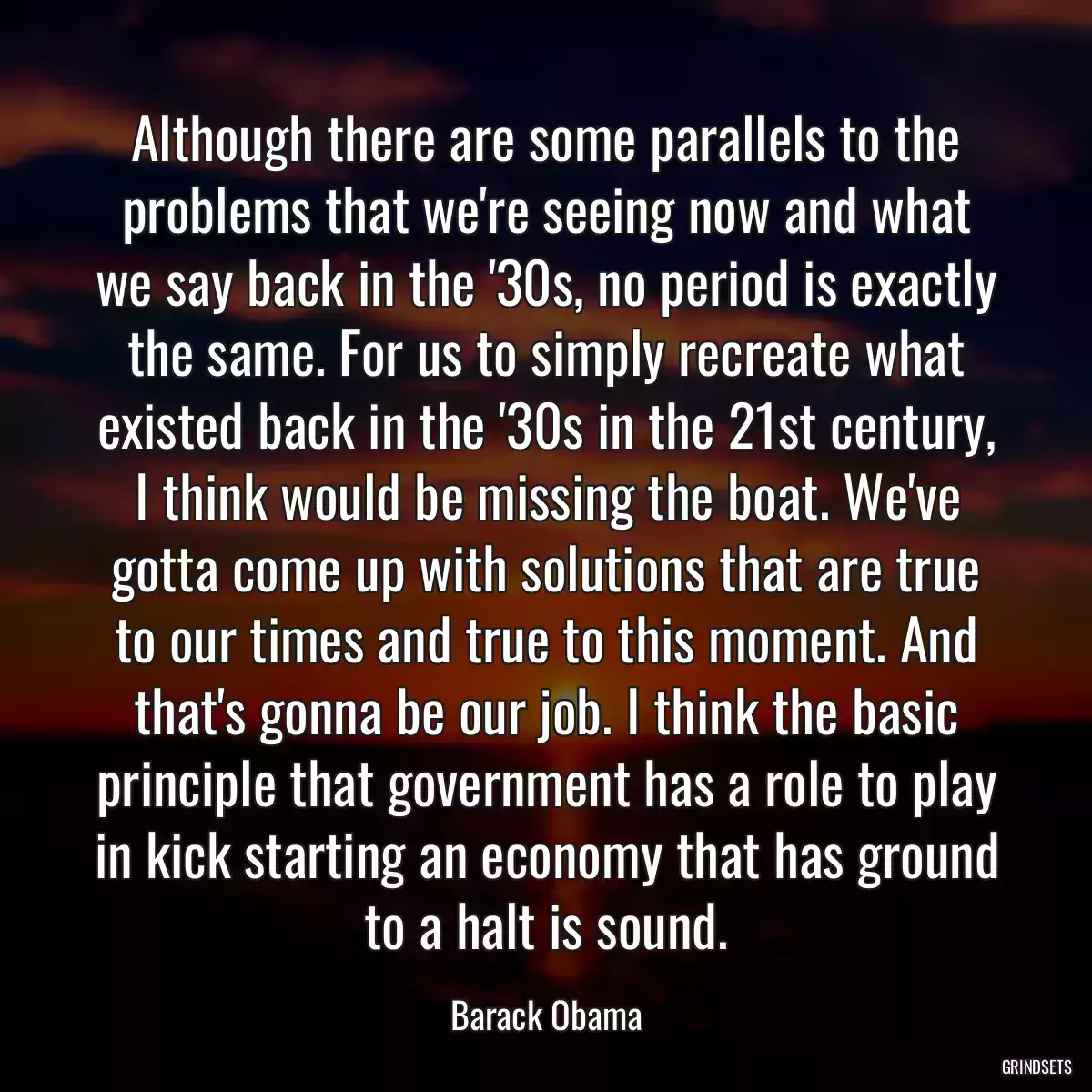 Although there are some parallels to the problems that we\'re seeing now and what we say back in the \'30s, no period is exactly the same. For us to simply recreate what existed back in the \'30s in the 21st century, I think would be missing the boat. We\'ve gotta come up with solutions that are true to our times and true to this moment. And that\'s gonna be our job. I think the basic principle that government has a role to play in kick starting an economy that has ground to a halt is sound.