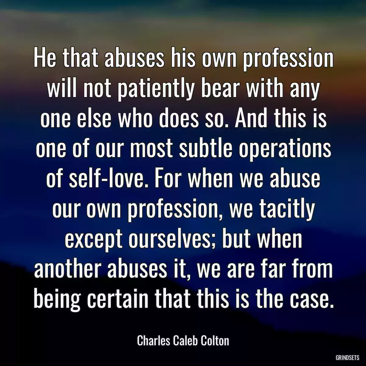 He that abuses his own profession will not patiently bear with any one else who does so. And this is one of our most subtle operations of self-love. For when we abuse our own profession, we tacitly except ourselves; but when another abuses it, we are far from being certain that this is the case.