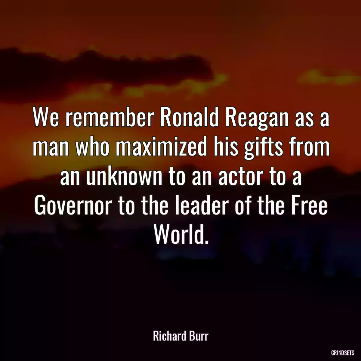 We remember Ronald Reagan as a man who maximized his gifts from an unknown to an actor to a Governor to the leader of the Free World.