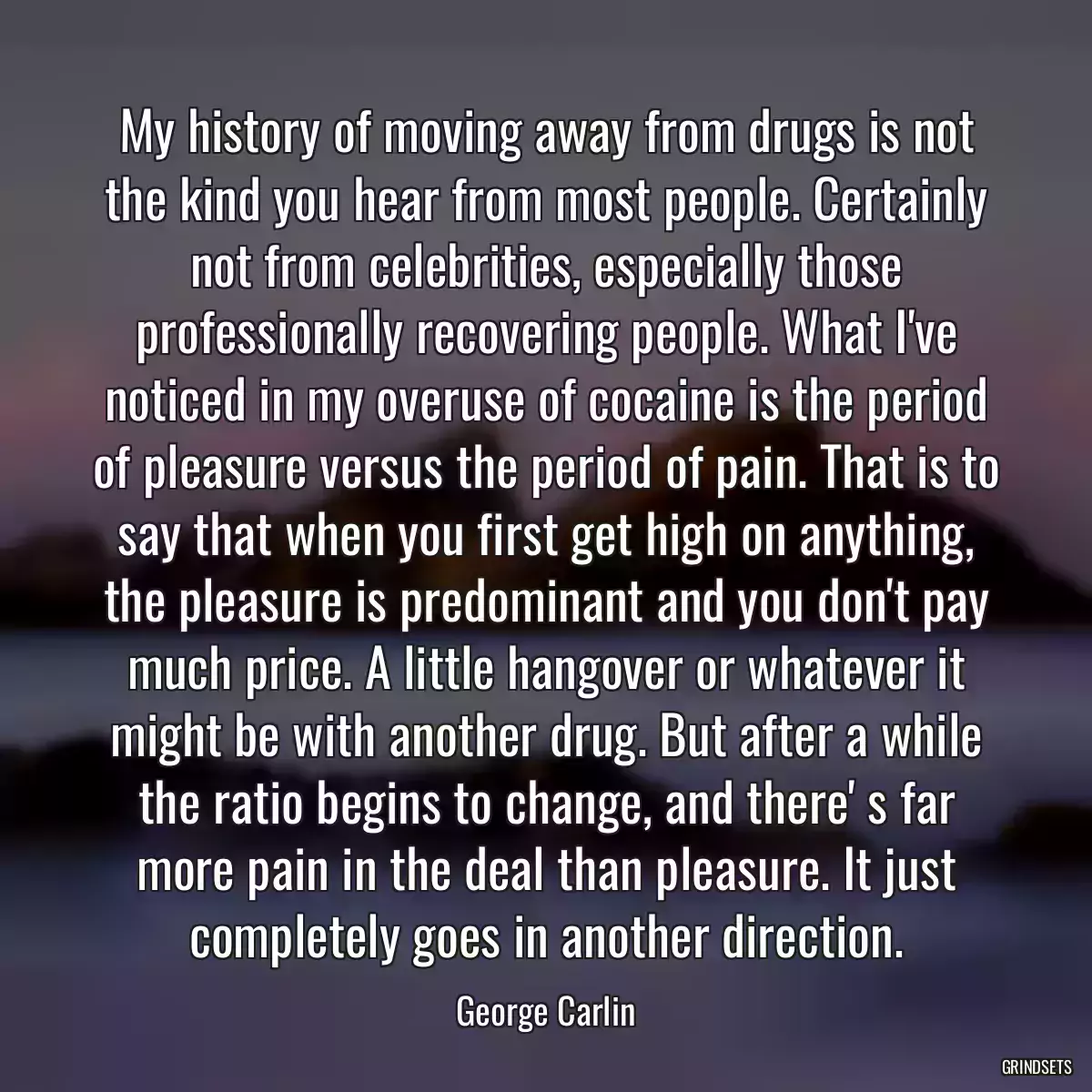 My history of moving away from drugs is not the kind you hear from most people. Certainly not from celebrities, especially those professionally recovering people. What I\'ve noticed in my overuse of cocaine is the period of pleasure versus the period of pain. That is to say that when you first get high on anything, the pleasure is predominant and you don\'t pay much price. A little hangover or whatever it might be with another drug. But after a while the ratio begins to change, and there\' s far more pain in the deal than pleasure. It just completely goes in another direction.