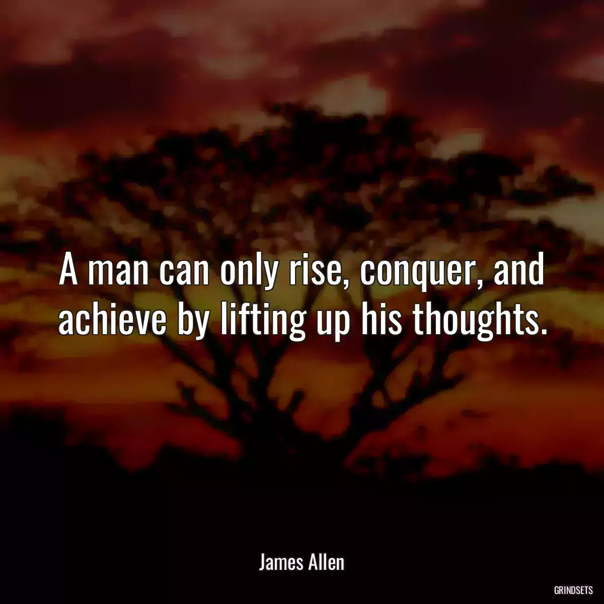 A man can only rise, conquer, and achieve by lifting up his thoughts.