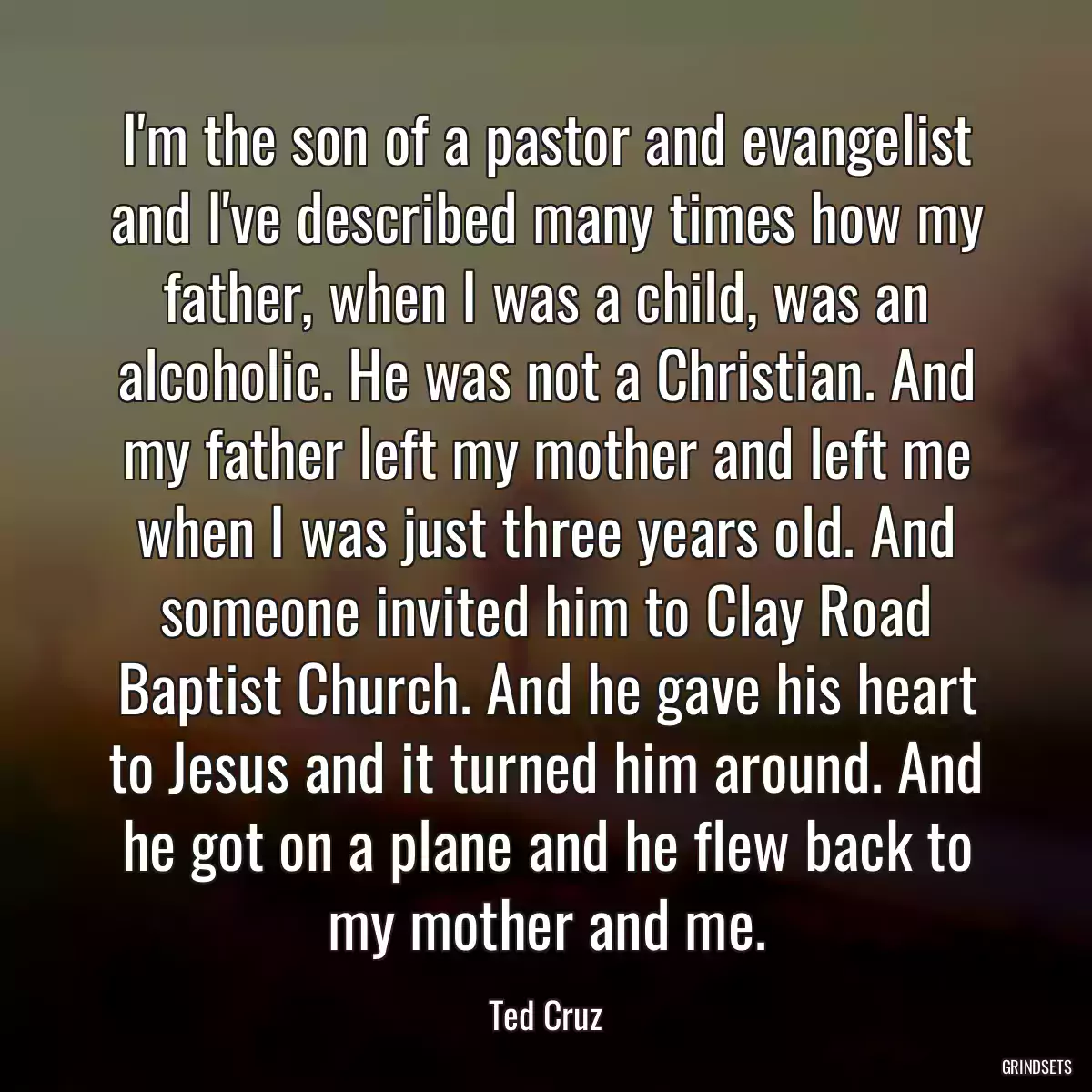 I\'m the son of a pastor and evangelist and I\'ve described many times how my father, when I was a child, was an alcoholic. He was not a Christian. And my father left my mother and left me when I was just three years old. And someone invited him to Clay Road Baptist Church. And he gave his heart to Jesus and it turned him around. And he got on a plane and he flew back to my mother and me.