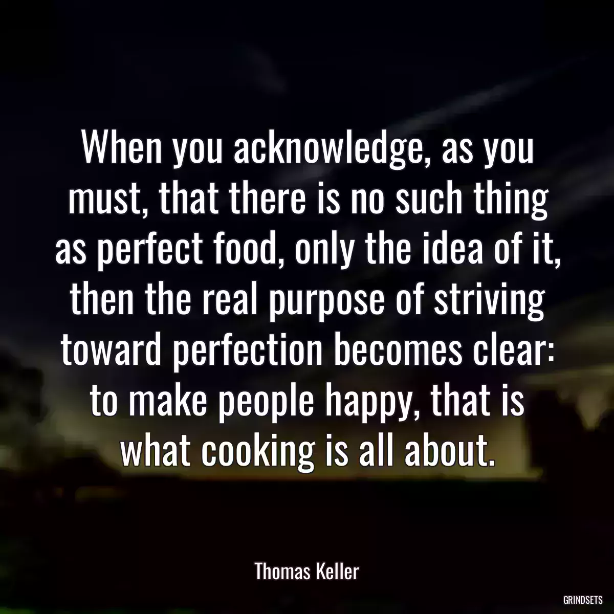 When you acknowledge, as you must, that there is no such thing as perfect food, only the idea of it, then the real purpose of striving toward perfection becomes clear: to make people happy, that is what cooking is all about.