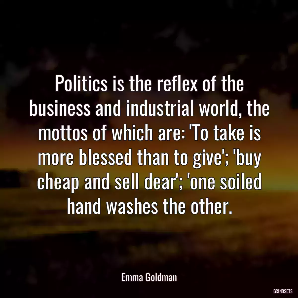 Politics is the reflex of the business and industrial world, the mottos of which are: \'To take is more blessed than to give\'; \'buy cheap and sell dear\'; \'one soiled hand washes the other.