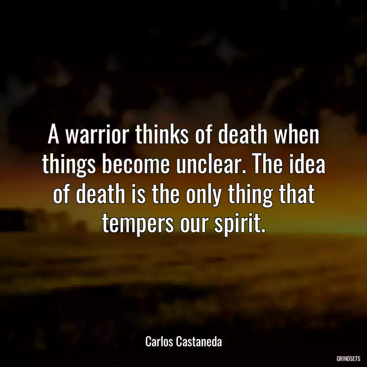 A warrior thinks of death when things become unclear. The idea of death is the only thing that tempers our spirit.