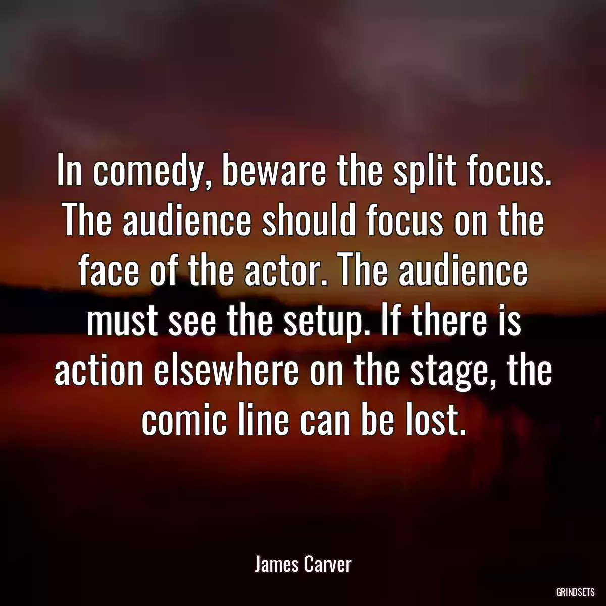 In comedy, beware the split focus. The audience should focus on the face of the actor. The audience must see the setup. If there is action elsewhere on the stage, the comic line can be lost.