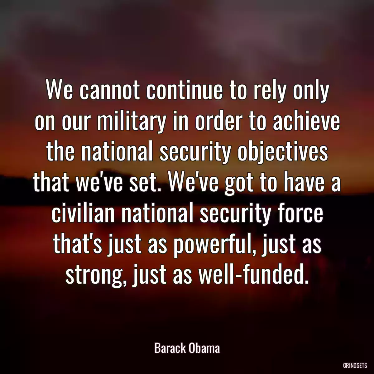 We cannot continue to rely only on our military in order to achieve the national security objectives that we\'ve set. We\'ve got to have a civilian national security force that\'s just as powerful, just as strong, just as well-funded.