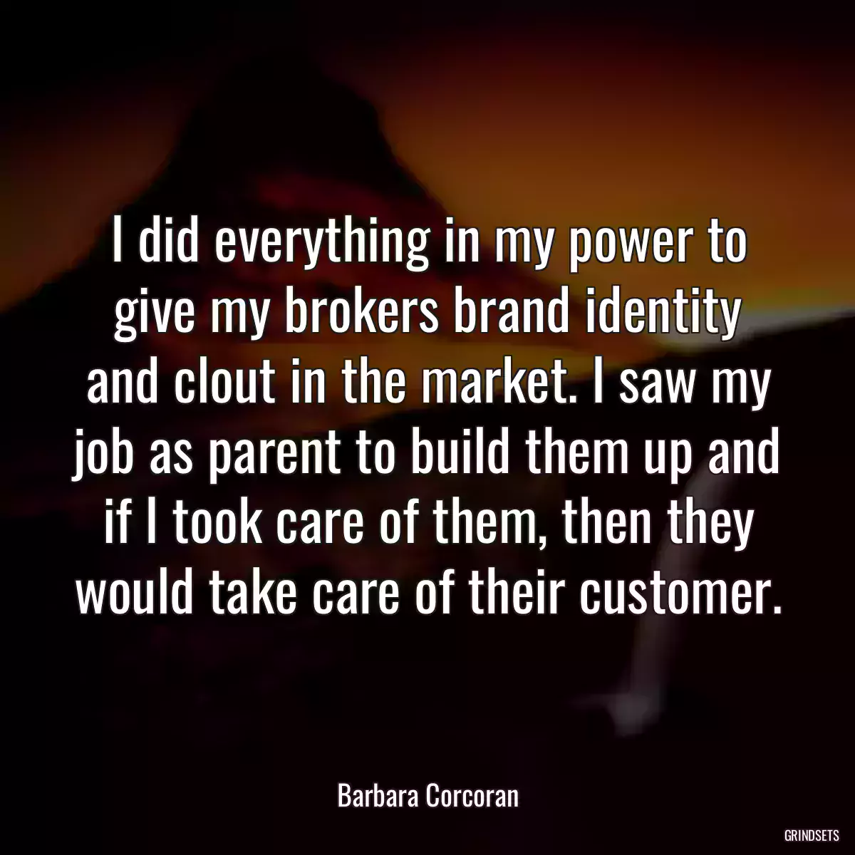 I did everything in my power to give my brokers brand identity and clout in the market. I saw my job as parent to build them up and if I took care of them, then they would take care of their customer.