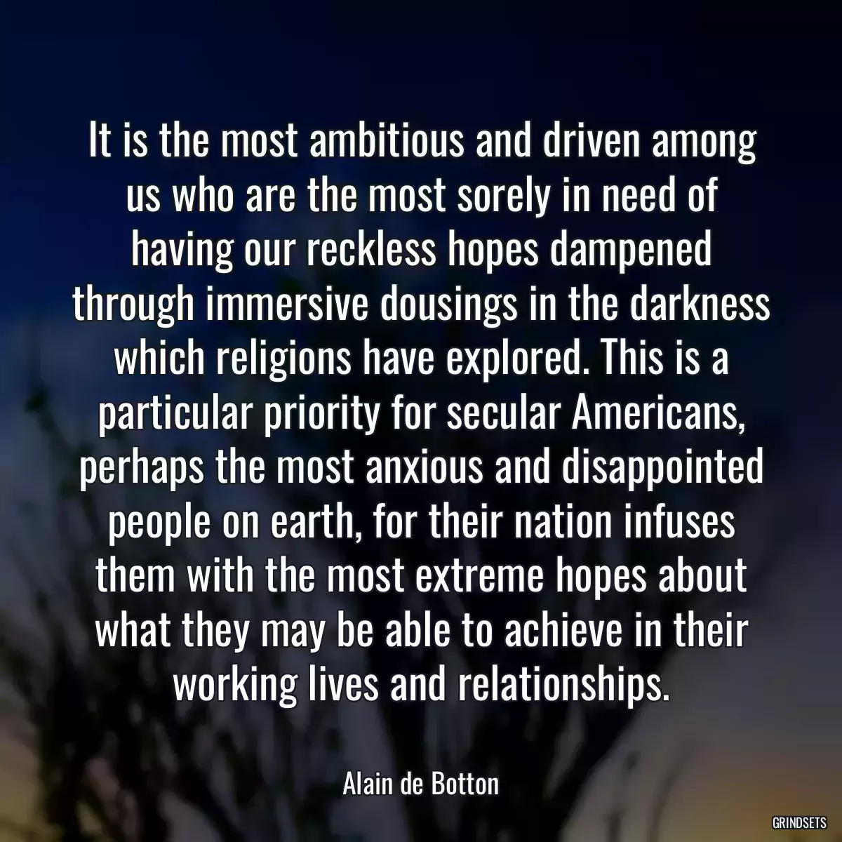 It is the most ambitious and driven among us who are the most sorely in need of having our reckless hopes dampened through immersive dousings in the darkness which religions have explored. This is a particular priority for secular Americans, perhaps the most anxious and disappointed people on earth, for their nation infuses them with the most extreme hopes about what they may be able to achieve in their working lives and relationships.