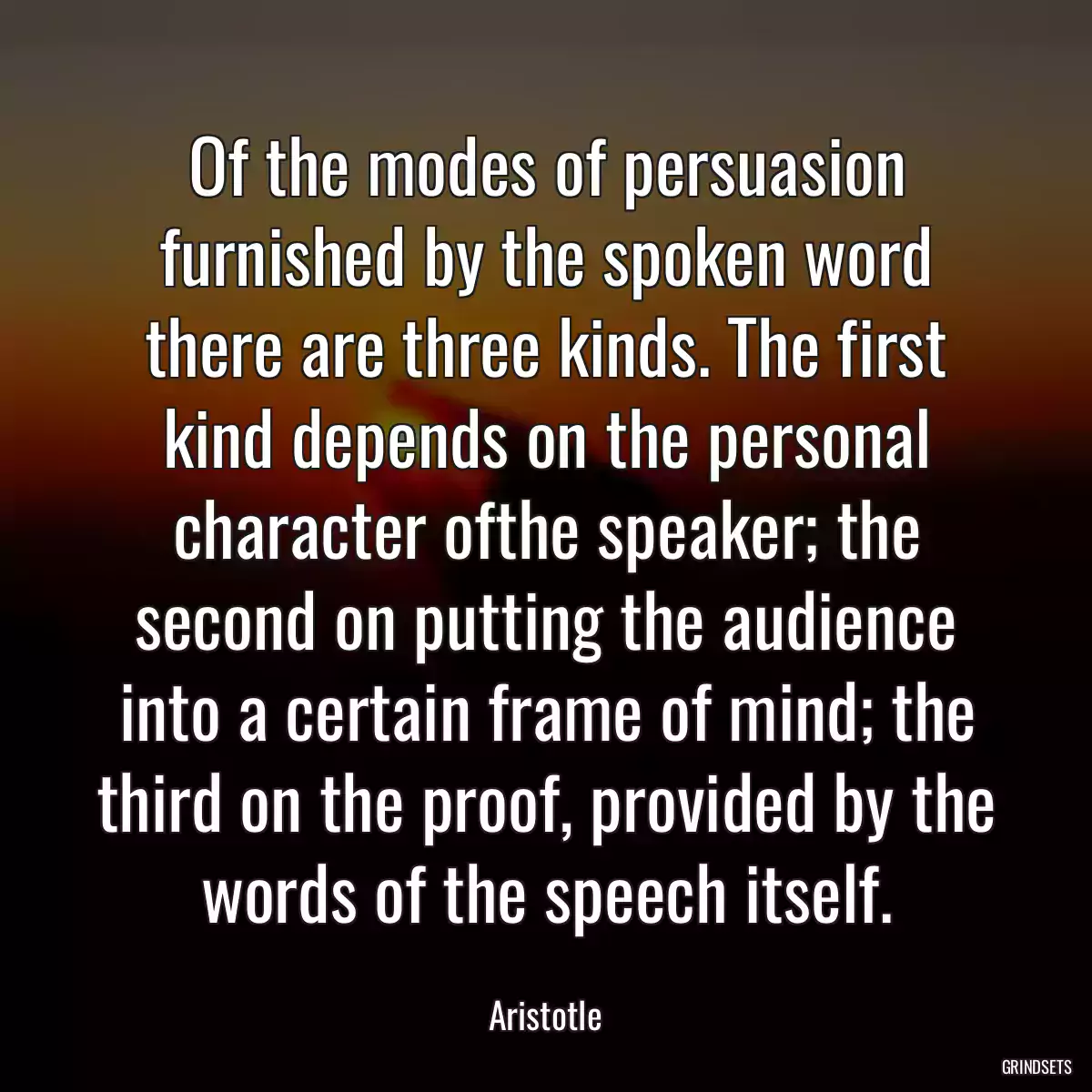 Of the modes of persuasion furnished by the spoken word there are three kinds. The first kind depends on the personal character ofthe speaker; the second on putting the audience into a certain frame of mind; the third on the proof, provided by the words of the speech itself.