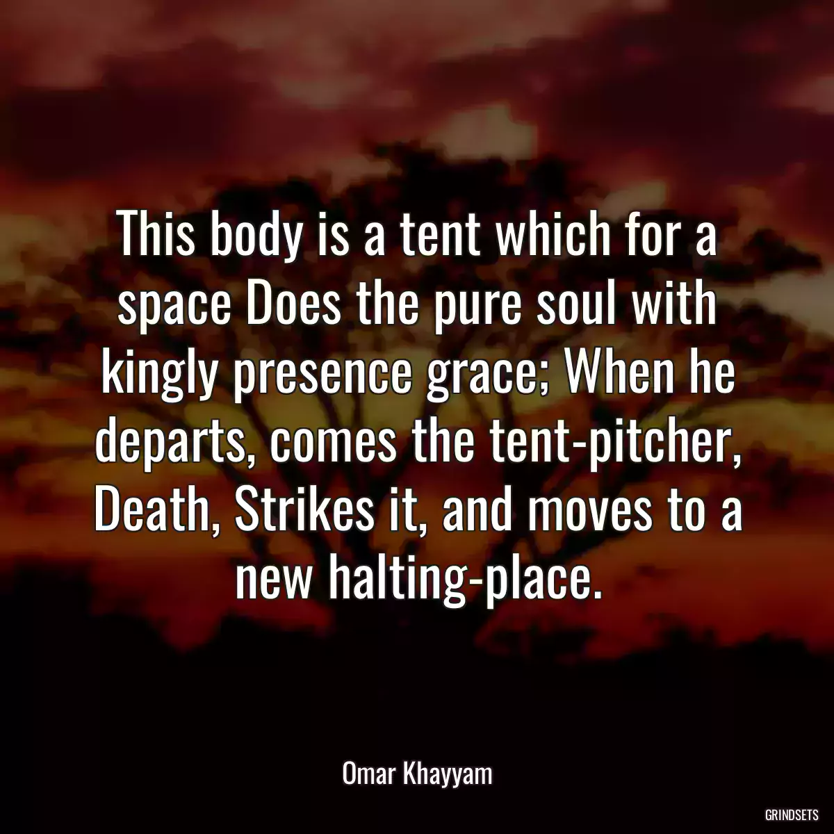 This body is a tent which for a space Does the pure soul with kingly presence grace; When he departs, comes the tent-pitcher, Death, Strikes it, and moves to a new halting-place.