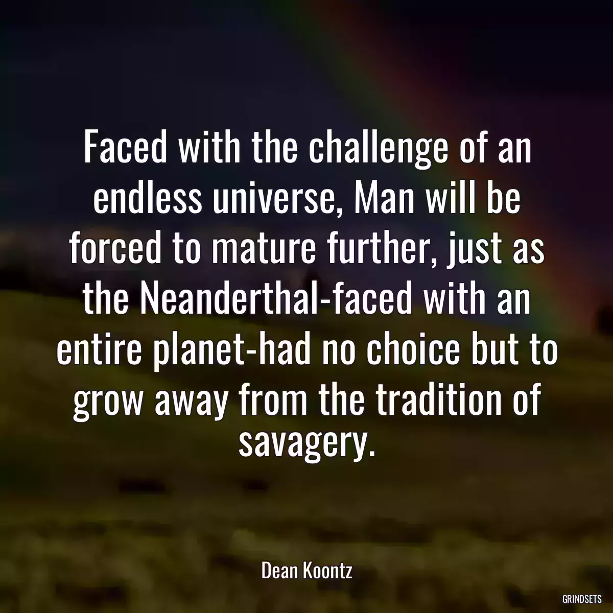 Faced with the challenge of an endless universe, Man will be forced to mature further, just as the Neanderthal-faced with an entire planet-had no choice but to grow away from the tradition of savagery.