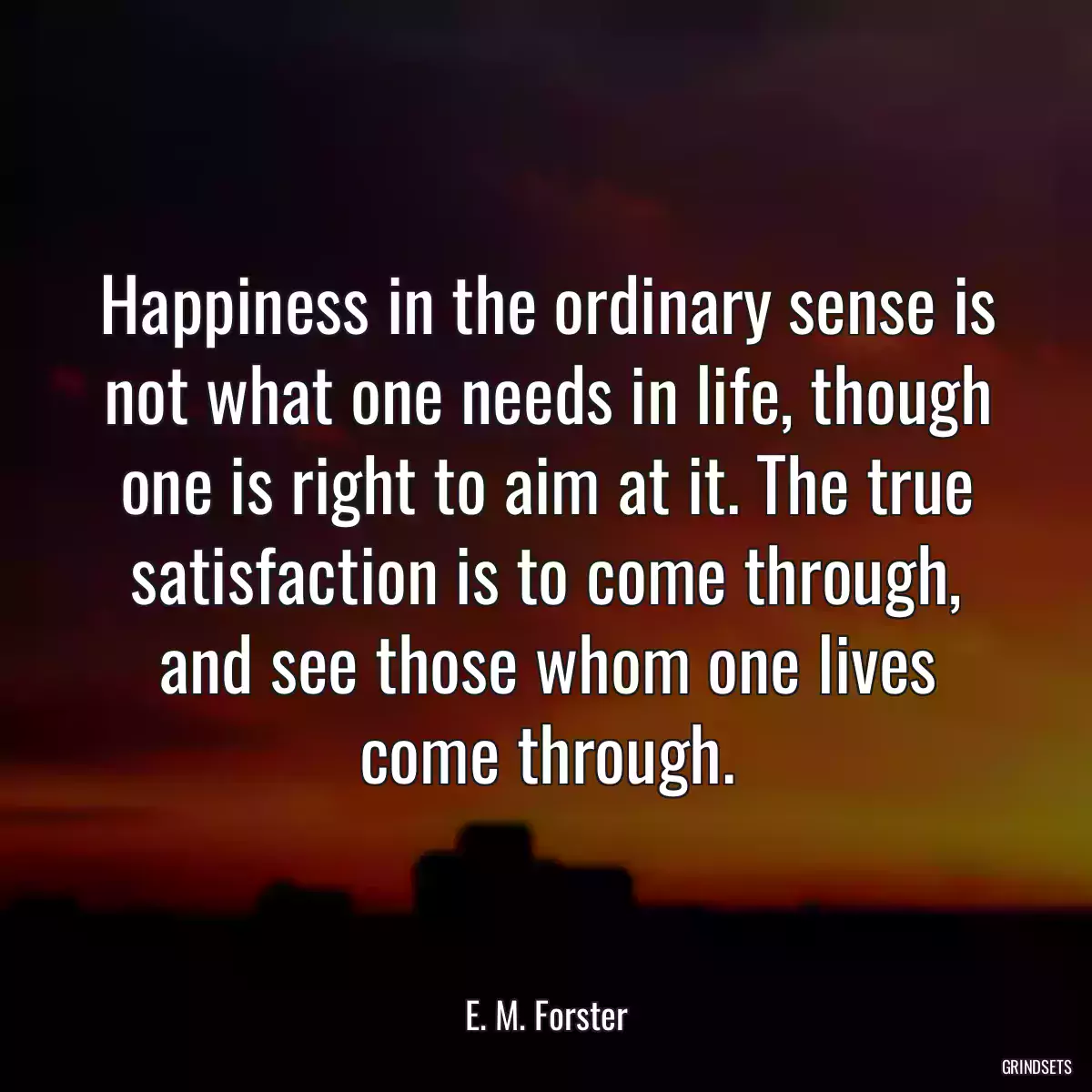 Happiness in the ordinary sense is not what one needs in life, though one is right to aim at it. The true satisfaction is to come through, and see those whom one lives come through.