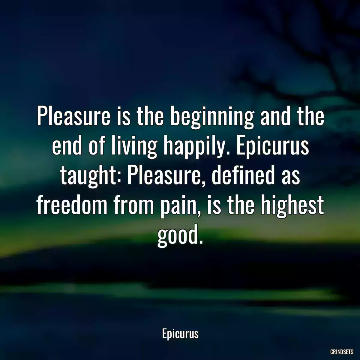 Pleasure is the beginning and the end of living happily. Epicurus taught: Pleasure, defined as freedom from pain, is the highest good.