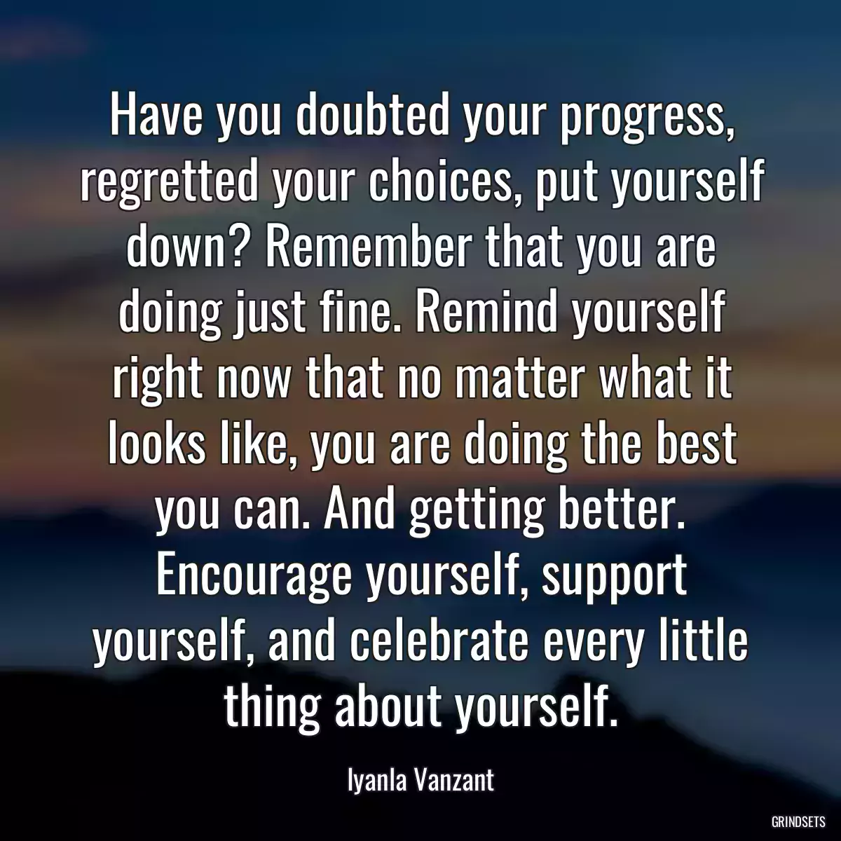 Have you doubted your progress, regretted your choices, put yourself down? Remember that you are doing just fine. Remind yourself right now that no matter what it looks like, you are doing the best you can. And getting better. Encourage yourself, support yourself, and celebrate every little thing about yourself.