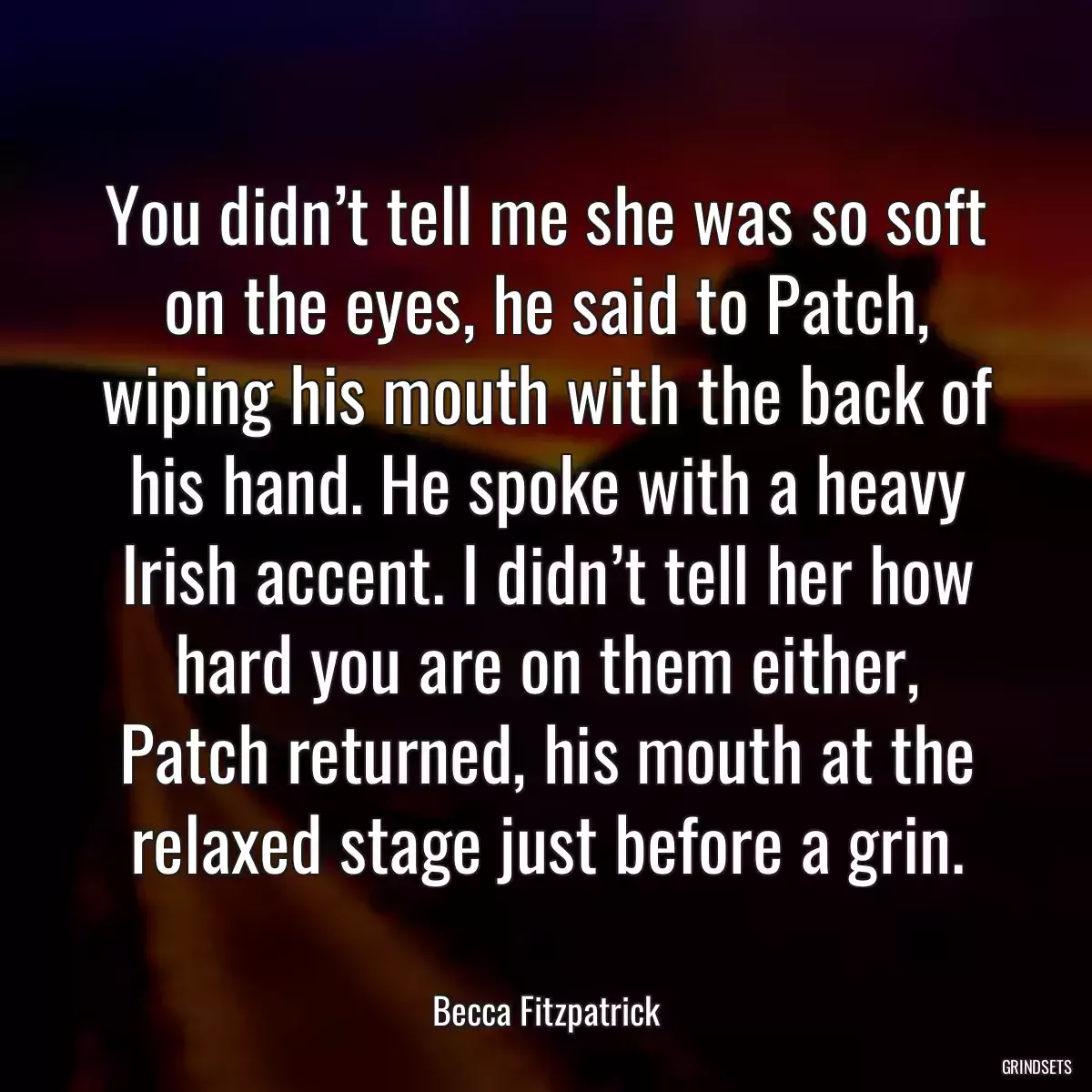 You didn’t tell me she was so soft on the eyes, he said to Patch, wiping his mouth with the back of his hand. He spoke with a heavy Irish accent. I didn’t tell her how hard you are on them either, Patch returned, his mouth at the relaxed stage just before a grin.