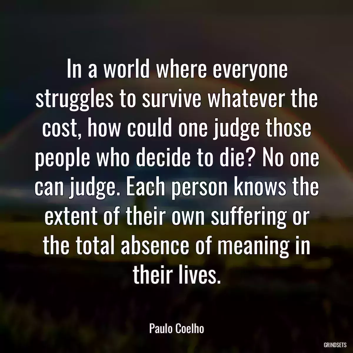 In a world where everyone struggles to survive whatever the cost, how could one judge those people who decide to die? No one can judge. Each person knows the extent of their own suffering or the total absence of meaning in their lives.