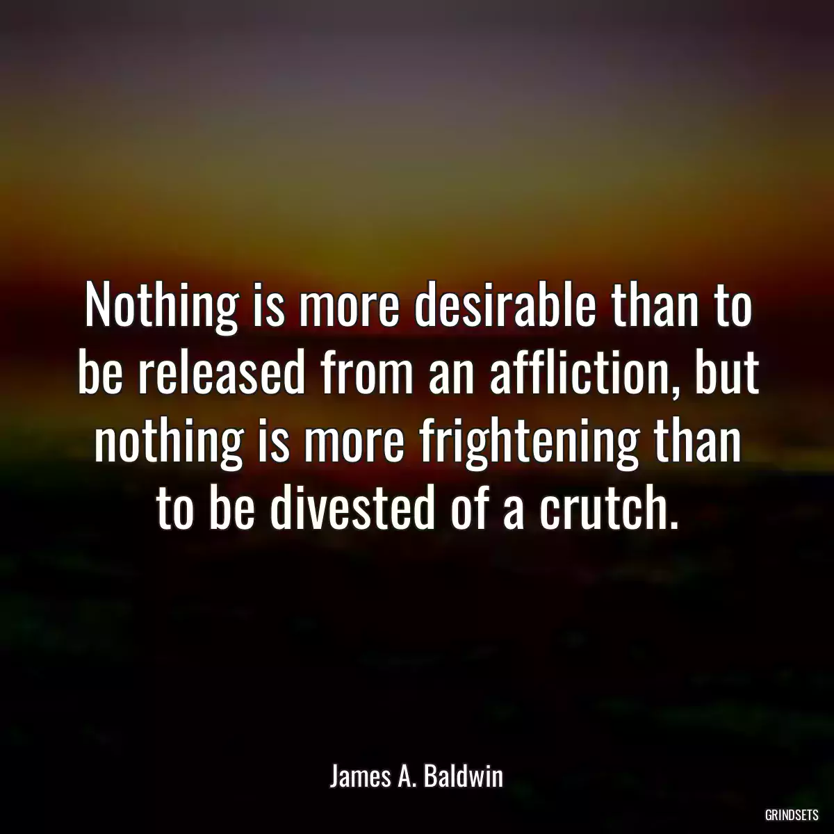 Nothing is more desirable than to be released from an affliction, but nothing is more frightening than to be divested of a crutch.