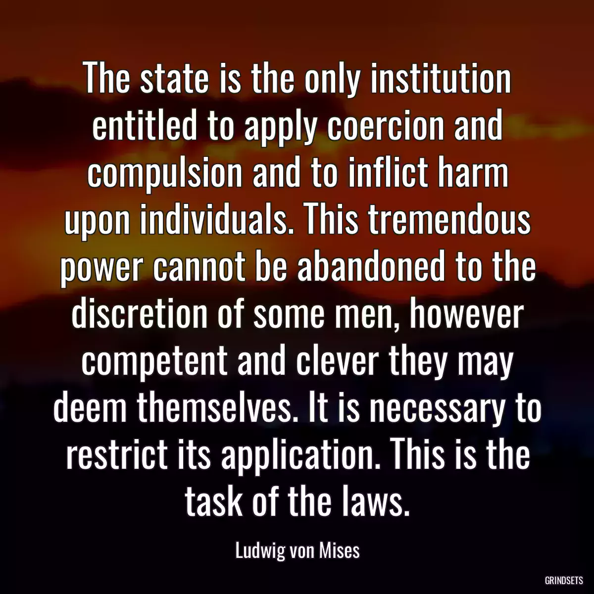 The state is the only institution entitled to apply coercion and compulsion and to inflict harm upon individuals. This tremendous power cannot be abandoned to the discretion of some men, however competent and clever they may deem themselves. It is necessary to restrict its application. This is the task of the laws.