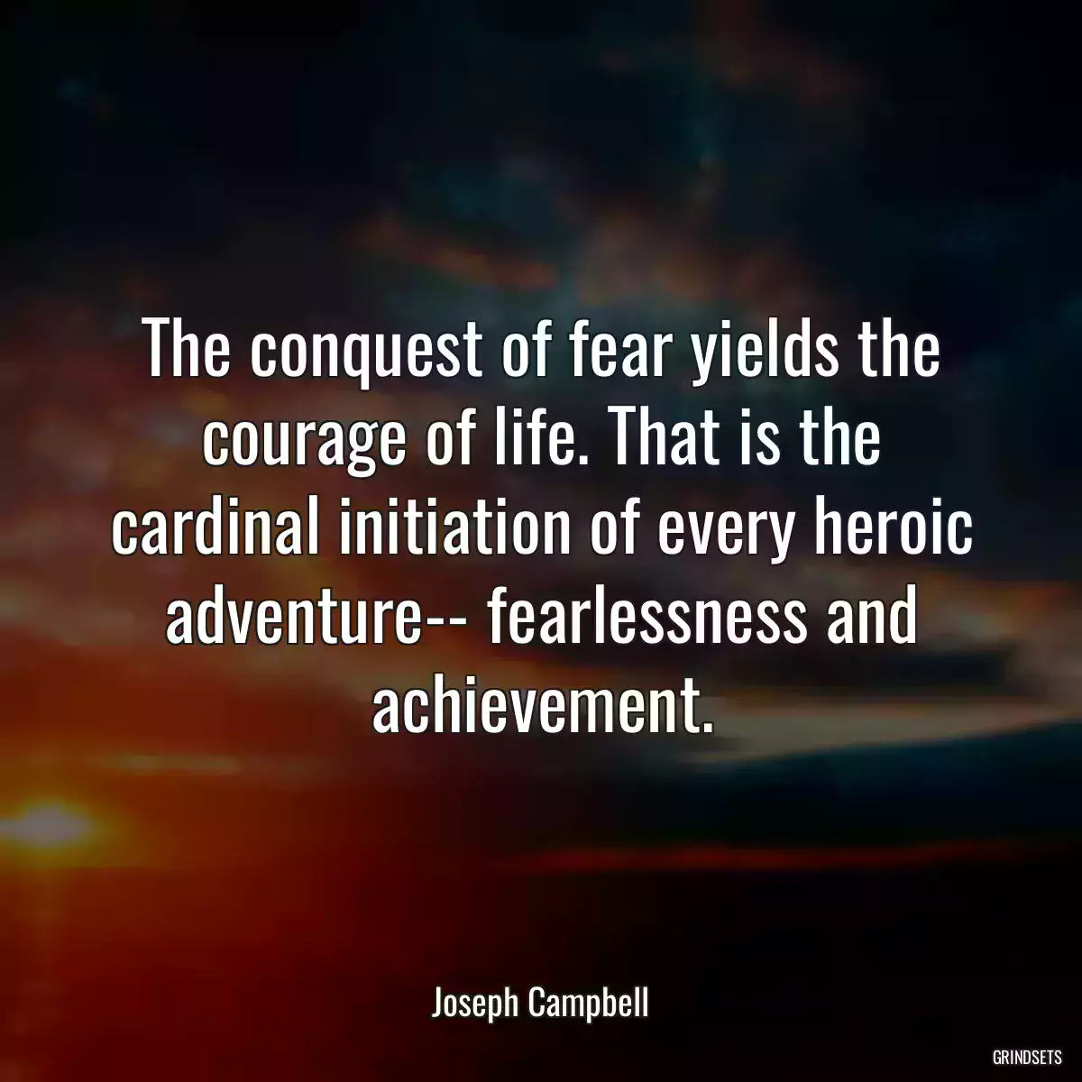 The conquest of fear yields the courage of life. That is the cardinal initiation of every heroic adventure-- fearlessness and achievement.