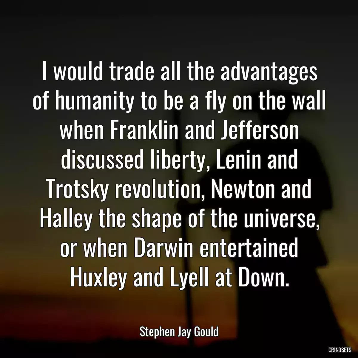 I would trade all the advantages of humanity to be a fly on the wall when Franklin and Jefferson discussed liberty, Lenin and Trotsky revolution, Newton and Halley the shape of the universe, or when Darwin entertained Huxley and Lyell at Down.