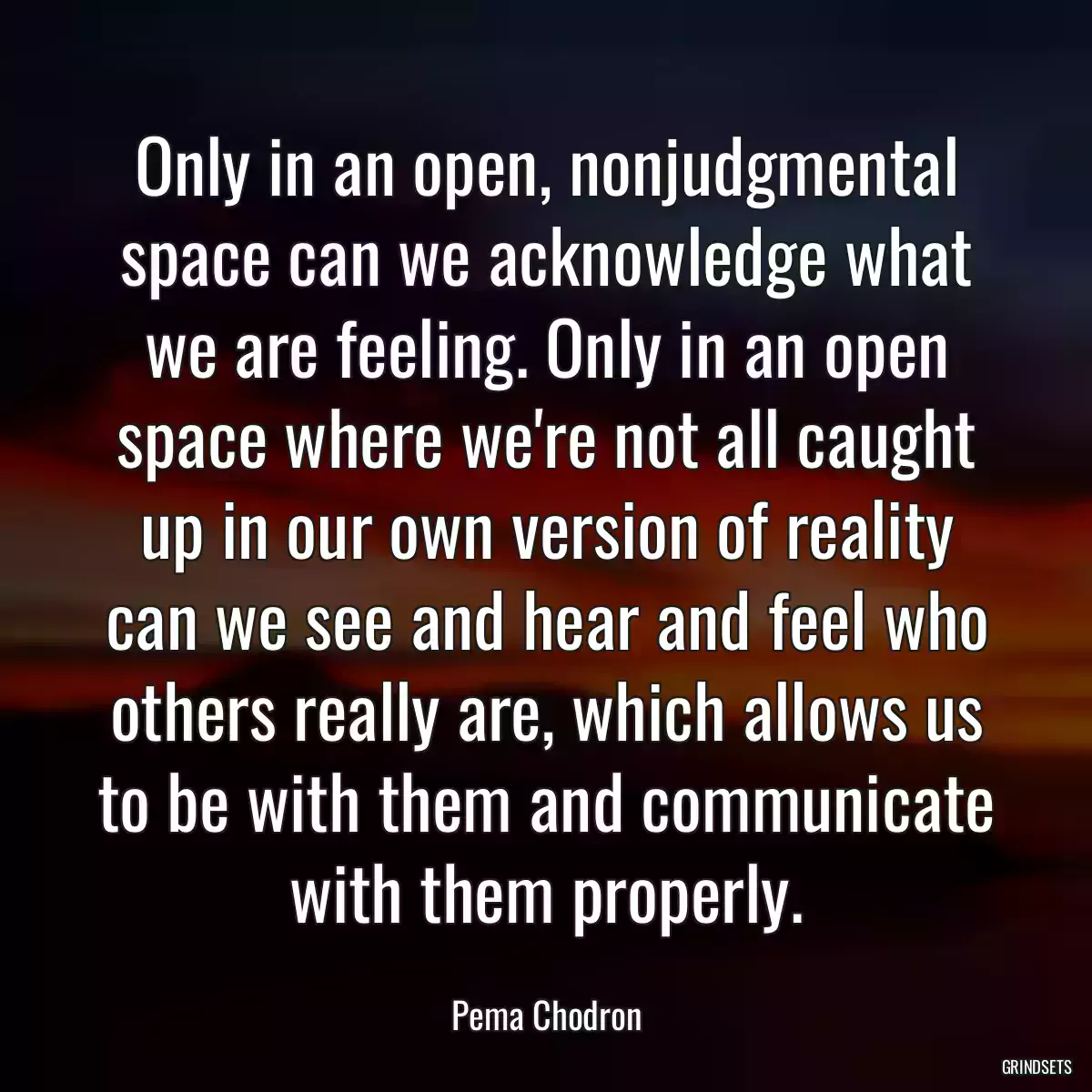 Only in an open, nonjudgmental space can we acknowledge what we are feeling. Only in an open space where we\'re not all caught up in our own version of reality can we see and hear and feel who others really are, which allows us to be with them and communicate with them properly.