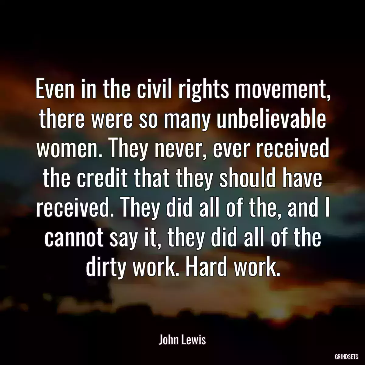 Even in the civil rights movement, there were so many unbelievable women. They never, ever received the credit that they should have received. They did all of the, and I cannot say it, they did all of the dirty work. Hard work.