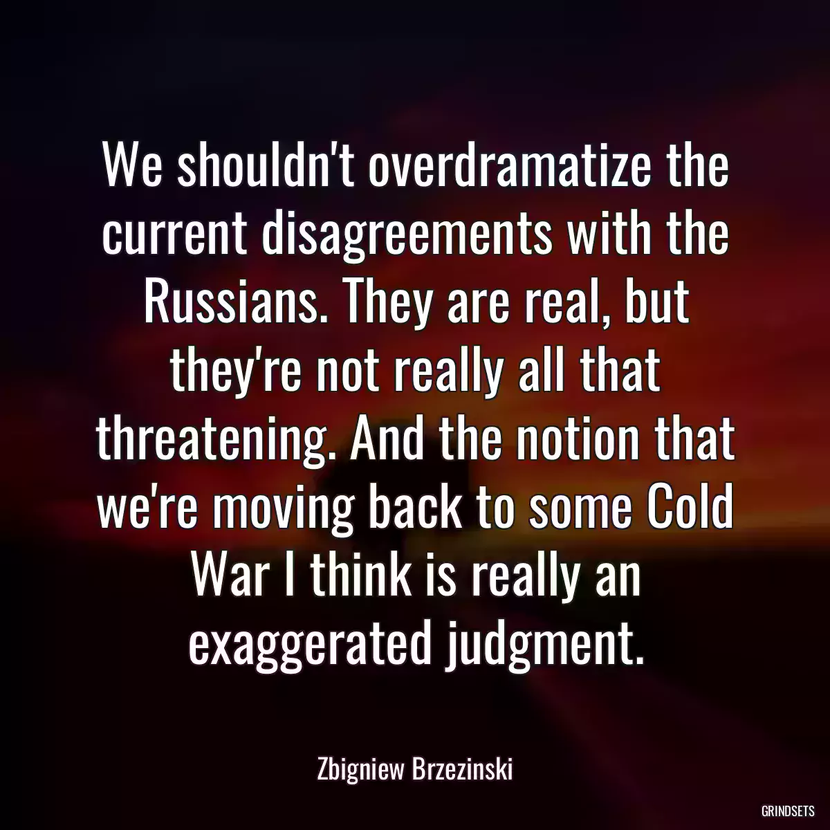 We shouldn\'t overdramatize the current disagreements with the Russians. They are real, but they\'re not really all that threatening. And the notion that we\'re moving back to some Cold War I think is really an exaggerated judgment.