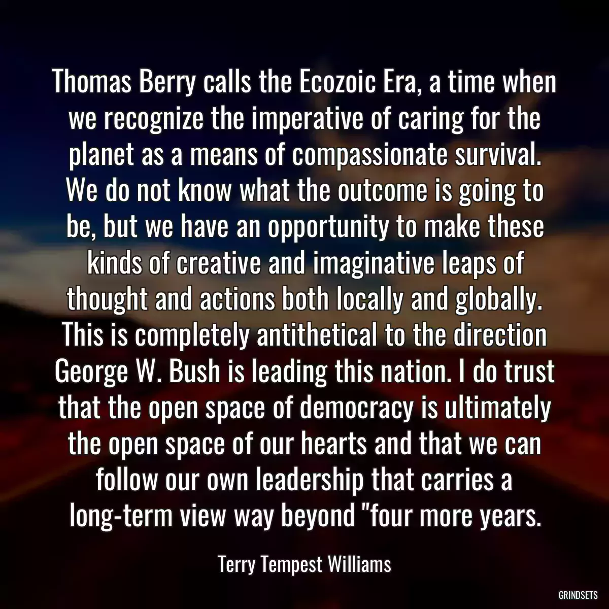 Thomas Berry calls the Ecozoic Era, a time when we recognize the imperative of caring for the planet as a means of compassionate survival. We do not know what the outcome is going to be, but we have an opportunity to make these kinds of creative and imaginative leaps of thought and actions both locally and globally. This is completely antithetical to the direction George W. Bush is leading this nation. I do trust that the open space of democracy is ultimately the open space of our hearts and that we can follow our own leadership that carries a long-term view way beyond \