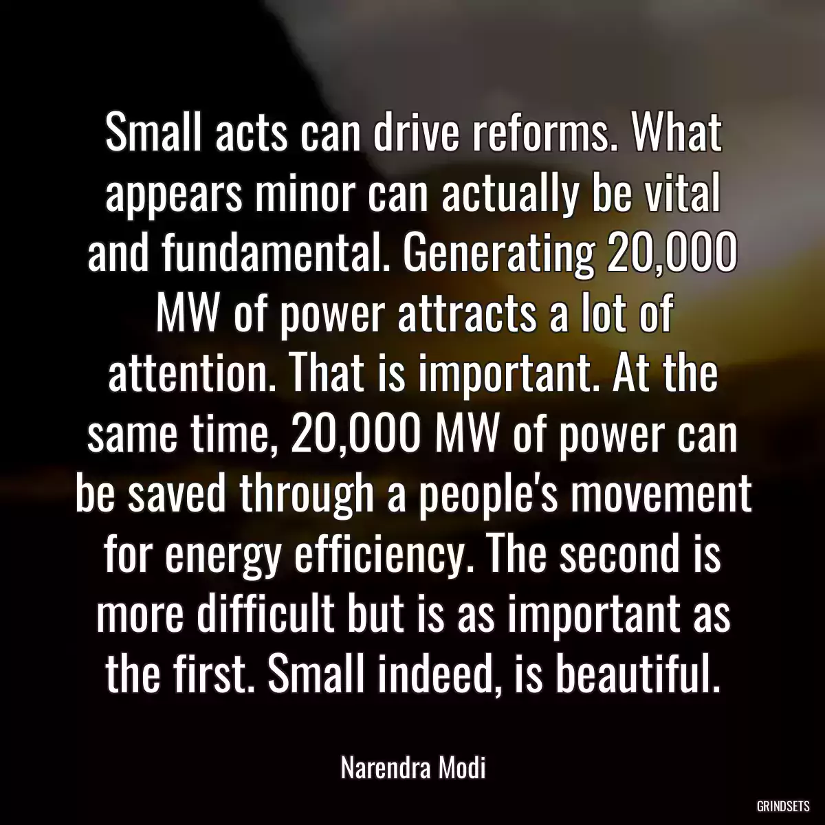 Small acts can drive reforms. What appears minor can actually be vital and fundamental. Generating 20,000 MW of power attracts a lot of attention. That is important. At the same time, 20,000 MW of power can be saved through a people\'s movement for energy efficiency. The second is more difficult but is as important as the first. Small indeed, is beautiful.