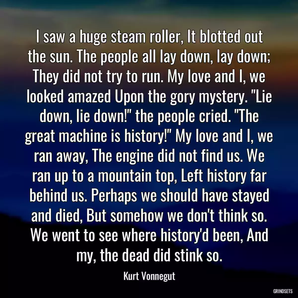 I saw a huge steam roller, It blotted out the sun. The people all lay down, lay down; They did not try to run. My love and I, we looked amazed Upon the gory mystery. \