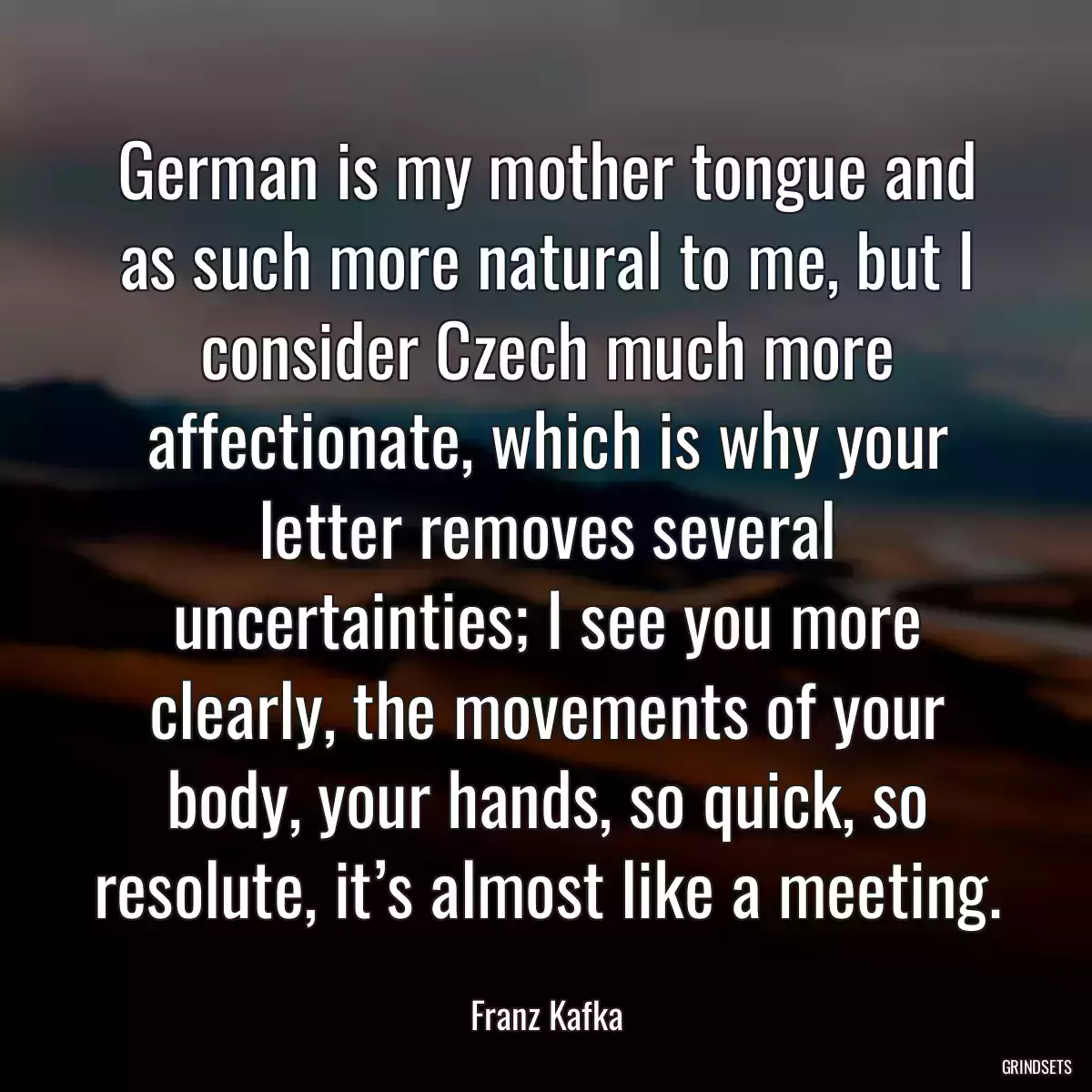 German is my mother tongue and as such more natural to me, but I consider Czech much more affectionate, which is why your letter removes several uncertainties; I see you more clearly, the movements of your body, your hands, so quick, so resolute, it’s almost like a meeting.