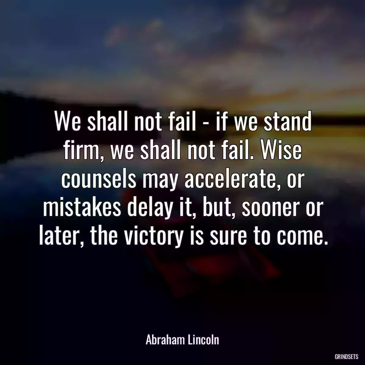 We shall not fail - if we stand firm, we shall not fail. Wise counsels may accelerate, or mistakes delay it, but, sooner or later, the victory is sure to come.